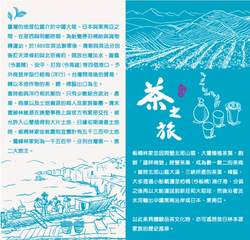 <li>左圖說明：臺灣的地理位置介於中國大陸、日本與東南亞之間，在荷西與明鄭時期，為船隻停泊補給與貨物轉運站。於1860年英法聯軍後，清朝與英法分別簽訂天津條約與北京條約，開放台灣淡水、雞龍 (今基隆)、安平、打狗(今高雄)等四個港口，予外商登岸設行經商(洋行)。台灣開港後的貿易，轉以本地作物的茶、糖、樟腦出口為主。當時能與洋行相抗衡的，只有少數結合政治、產業、商業以及土地資源的商人及家族集團。清末富紳林維源在撫墾事務上與官方有緊密交往，被允許入山墾殖得到大片土地，日據初期清查土地時，板橋林家從桃園到宜蘭計有五千三百甲土地，霧峰林家則為一千五百甲，分列台灣第一、第二大地主。</li><p><li>右圖說明：茶之旅 板橋林家並因開墾北部山區，大量種植茶葉，創辦「建祥商號」經營茶業，成為數一數二的茶商。當時北部山區大溪、三峽所產的茶葉、樟腦，大多透過小船載運至枋橋(今板橋)湳仔港，分装之後再以大船運送到新莊和大稻埕，然后沿著淡水河輸出中國東南沿岸或日本、東南亞。以此茶具體驗品茶文化時，亦可遙想昔日林本源家族的歷史風華。</li>