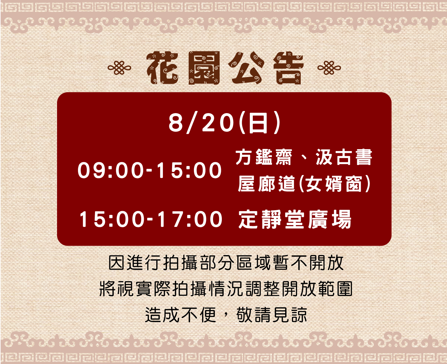 8月20日(星期日)園區進行拍攝部分區域暫停開放，上午9時至下午3時方鑑齋 、汲古書屋廊道(女婿窗) 暫停開放、下午3時至5時定靜堂廣場暫停開放。